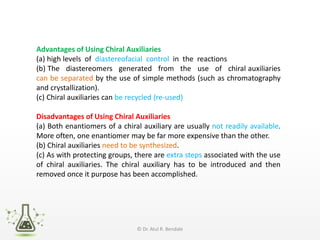 Advantages of Using Chiral Auxiliaries
(a) high levels of diastereofacial control in the reactions
(b) The diastereomers generated from the use of chiral auxiliaries
can be separated by the use of simple methods (such as chromatography
and crystallization).
(c) Chiral auxiliaries can be recycled (re-used)
Disadvantages of Using Chiral Auxiliaries
(a) Both enantiomers of a chiral auxiliary are usually not readily available.
More often, one enantiomer may be far more expensive than the other.
(b) Chiral auxiliaries need to be synthesized.
(c) As with protecting groups, there are extra steps associated with the use
of chiral auxiliaries. The chiral auxiliary has to be introduced and then
removed once it purpose has been accomplished.
© Dr. Atul R. Bendale
 