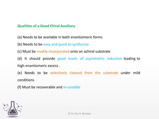 Qualities of a Good Chiral Auxiliary
(a) Needs to be available in both enantiomeric forms
(b) Needs to be easy and quick to synthesize
(c) Must be readily incorporated onto an achiral substrate
(d) It should provide good levels of asymmetric induction leading to
high enantiomeric excess .
(e) Needs to be selectively cleaved from the substrate under mild
conditions
(f) Must be recoverable and re-useable
© Dr. Atul R. Bendale
 