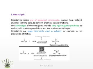 3. Biocatalysis
Biocatalysis makes use of biological compounds, ranging from isolated
enzymes to living cells, to perform chemical transformations.
The advantages of these reagents include very high reagent specificity, as
well as mild operating conditions and low environmental impact.
Biocatalysts are more commonly used in industry for example in the
production of statins.
© Dr. Atul R. Bendale
 