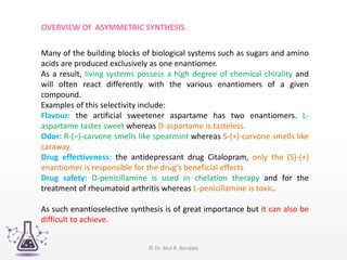 Many of the building blocks of biological systems such as sugars and amino
acids are produced exclusively as one enantiomer.
As a result, living systems possess a high degree of chemical chirality and
will often react differently with the various enantiomers of a given
compound.
Examples of this selectivity include:
Flavour: the artificial sweetener aspartame has two enantiomers. L-
aspartame tastes sweet whereas D-aspartame is tasteless.
Odor: R-(–)-carvone smells like spearmint whereas S-(+)-carvone smells like
caraway.
Drug effectiveness: the antidepressant drug Citalopram, only the (S)-(+)
enantiomer is responsible for the drug's beneficial effects
Drug safety: D-penicillamine is used in chelation therapy and for the
treatment of rheumatoid arthritis whereas L-penicillamine is toxic.
As such enantioselective synthesis is of great importance but it can also be
difficult to achieve.
OVERVIEW Of ASYMMETRIC SYNTHESIS
© Dr. Atul R. Bendale
 