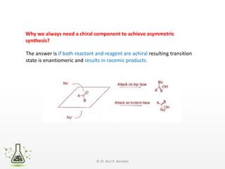 Why we always need a chiral component to achieve asymmetric
synthesis?
The answer is if both reactant and reagent are achiral resulting transition
state is enantiomeric and results in racemic products.
© Dr. Atul R. Bendale
 