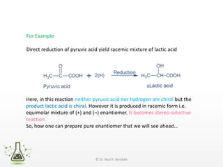 For Example
Direct reduction of pyruvic acid yield racemic mixture of lactic acid
Here, in this reaction neither pyruvic acid nor hydrogen are chiral but the
product lactic acid is chiral. However it is produced in racemic form i.e.
equimolar mixture of (+) and (–) enantiomer. It becomes stereo-selective
reaction.
So, how one can prepare pure enantiomer that we will see ahead…
© Dr. Atul R. Bendale
 