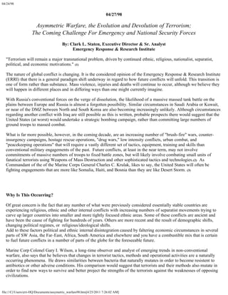 04/24/98


                                                                       04/27/98

                     Asymmetric Warfare, the Evolution and Devolution of Terrorism;
                    The Coming Challenge For Emergency and National Security Forces
                                         By: Clark L. Staten, Executive Director & Sr. Analyst
                                              Emergency Response & Research Institute

  "Terrorism will remain a major transnational problem, driven by continued ethnic, religious, nationalist, separatist,
  political, and economic motivations." (1)

  The nature of global conflict is changing. It is the considered opinion of the Emergency Response & Research Institute
  (ERRI) that there is a general paradigm shift underway in regard to how future conflicts will unfold. This transition is
  one of form rather than substance. Mass violence, injuries and deaths will continue to occur, although we believe they
  will happen in different places and in differing ways than one might currently imagine.

  With Russia's conventional forces on the verge of dissolution, the likelihood of a massive massed tank battle on the
  plains between Europe and Russia is almost a forgotten possibility. Similar circumstances in Saudi Arabia or Kuwait,
  or near of the DMZ between North and South Korea are also becoming increasingly unlikely. Although circumstances
  regarding another conflict with Iraq are still possible as this is written, probable prospects there would suggest that the
  United States (at worst) would undertake a strategic bombing campaign, rather than committing large numbers of
  ground troops to massed combat.

  What is far more possible, however, in the coming decade, are an increasing number of "brush-fire" wars, counter-
  insurgency campaigns, hostage rescue operations, "drug wars," low intensity conflicts, urban combat, and
  "peacekeeping operations" that will require a vastly different set of tactics, equipment, training and skills than
  conventional military engagements of the past. Future conflicts, at least in the near term, may not involve
  commitments of massive numbers of troops to fixed battle zones, but will likely involve combating small units of
  fanatical terrorists using Weapons of Mass Destruction and other sophisticated tactics and technologies.(2) As
  Commandant of the of the Marine Corps General Charles C. Krulak, likes to say, the United States will often be
  fighting engagements that are more like Somalia, Haiti, and Bosnia than they are like Desert Storm. (3)




  Why Is This Occurring?

  Of great concern is the fact that any number of what were previously considered essentially stable countries are
  experiencing religious, ethnic and other internal conflicts with increasing numbers of separatist movements trying to
  carve up larger countries into smaller and more tightly focused ethnic areas. Some of these conflicts are ancient and
  have been the cause of fighting for hundreds of years. Others are more recent and the result of demographic shifts,
  changing political regimes, or religious/ideological shifts.
  Add to these factors political and ethnic internal disintegration caused by faltering economic circumstances in several
  parts of SW Asia, the Far-East, Africa, South America and elsewhere and you have a combustible mix that is certain
  to fuel future conflicts in a number of parts of the globe for the foreseeable future.

  Marine Corp Colonel Gary I. Wilson, a long-time observer and analyst of emerging trends in non-conventional
  warfare, also says that he believes that changes in terrorist tactics, methods and operational activities are a naturally
  occurring phenomena. He draws similarities between bacteria that naturally mutates in order to become resistent to
  antibiotics or other adverse conditions. His comparison would suggest that terrorists and their methods also mutate in
  order to find new ways to survive and better project the strengths of the terrorists against the weaknesses of opposing
  civilizations.


file:///C|/Users/erri-HQ/Documents/assymetric_warfare98.htm[4/25/2011 7:26:02 AM]
 