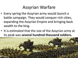 Assyrian Warfare
• Every spring the Assyrian army would launch a
battle campaign. They would conquer rich cities,
expanding the Assyrian Empire and bringing back
wealth to the king.
• It is estimated that the size of the Assyrian army at
its peak was several hundred thousand soldiers.
 