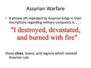Assyrian Warfare
• A phrase oft-repeated by Assyrian kings in their
inscriptions regarding military conquests is. . . .
"I destroyed, devastated,
and burned with fire"
those cities, towns, and regions which resisted
Assyrian rule.
 