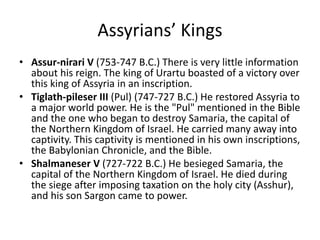 Assyrians’ Kings
• Assur-nirari V (753-747 B.C.) There is very little information
about his reign. The king of Urartu boasted of a victory over
this king of Assyria in an inscription.
• Tiglath-pileser III (Pul) (747-727 B.C.) He restored Assyria to
a major world power. He is the "Pul" mentioned in the Bible
and the one who began to destroy Samaria, the capital of
the Northern Kingdom of Israel. He carried many away into
captivity. This captivity is mentioned in his own inscriptions,
the Babylonian Chronicle, and the Bible.
• Shalmaneser V (727-722 B.C.) He besieged Samaria, the
capital of the Northern Kingdom of Israel. He died during
the siege after imposing taxation on the holy city (Asshur),
and his son Sargon came to power.
 