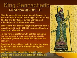 King Sennacherib Ruled from 705-681 B.C. King Sennacherib was a great king of Assyria. He wasn’t modest however, and bragged about sacking 89 cities and 20 villages, burned Babylon, and ordered most of its inhabitants killed. Sennacherib was the first Assyrian ruler who used a navy. He used them in 694 B.C. to pursue Chaldean rebels and defeated them. He had various problems with Babylon during his rule and claimed to have destroyed the city. He flooded Babylon despite its traditional status as a holy city. Sennacherib was able to retain the lands conquered by his father and even threatened the Egyptian frontier. King Sennacherib moved his capital from Dur Sharrukin to Nineveh. It was established along the Tigris River. 