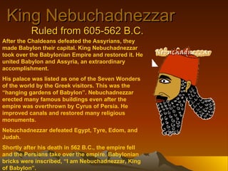 King Nebuchadnezzar Ruled from 605-562 B.C. After the Chaldeans defeated the Assyrians, they made Babylon their capital. King Nebuchadnezzar took over the Babylonian Empire and restored it. He united Babylon and Assyria, an extraordinary accomplishment.  His palace was listed as one of the Seven Wonders of the world by the Greek visitors. This was the “hanging gardens of Babylon”. Nebuchadnezzar erected many famous buildings even after the empire was overthrown by Cyrus of Persia. He improved canals and restored many religious monuments. Nebuchadnezzar defeated Egypt, Tyre, Edom, and Judah. Shortly after his death in 562 B.C., the empire fell and the Persians take over the empire. Babylonian bricks were inscribed, “I am Nebuchadnezzar, King of Babylon”. 