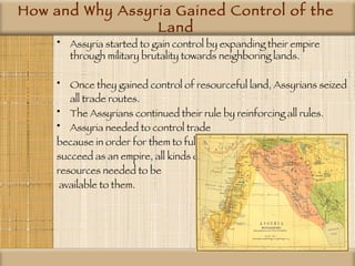 How and Why Assyria Gained Control of the Land Assyria started to gain control by expanding their empire through military brutality towards neighboring lands. Once they gained control of resourceful land, Assyrians seized all trade routes.   The Assyrians continued their rule by reinforcing all rules.  Assyria needed to control trade  because in order for them to fully  succeed as an empire, all kinds of  resources needed to be available to them. 