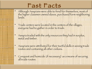 Fast Facts Although Assyrians were able to fend for themselves, most of the higher classmen owned slaves, purchased form neighboring lands. Trade centers were located in the centers of the villages, everyone had to gather in order to trade.  Assyria traded with the only resources they had in surplus, metal and timber. Assyrians were attributed for their tactful skills in seizing trade routes and containing all other civilians. Conquest and homicide (if necessary) as a means of securing all trade routes.  