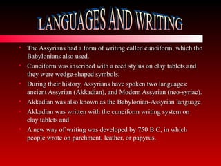 The Assyrians had a form of writing called cuneiform, which the Babylonians also used. Cuneiform was inscribed with a reed stylus on clay tablets and they were wedge-shaped symbols. During their history, Assyrians have spoken two languages: ancient Assyrian (Akkadian), and Modern Assyrian (neo-syriac).  Akkadian was also known as the Babylonian-Assyrian language Akkadian was written with the cuneiform writing system on clay tablets and  A new way of writing was developed by 750 B.C, in which people wrote on parchment, leather, or papyrus.  LANGUAGES AND WRITING 