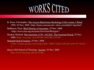 B. Siren, Christopher.  The Assyro-Babylonian Mythology FAQ version 1.9html . 1994. 25 Nov. 2008 <http://home.comcast.net/~chris.s/assrbabyl/-faq.html> BetBasoo, Peter.  Brief History of Assyrians.  25 Nov. 2008 <http://www.aina.org/aol/peter/brief.htm#Religion> Hooker, Richard.  The Assyrians 1170 – 612 B.C. The Assyrian Period.  25 Nov. 2008 < http://wsu.edu/~dee/MESO/ASSYRIA.HTM > National God of Assyria . 25 Nov. 2008  <http://images.google.com/images?gbv=2&hl=en&q=national+god+of+Assyria > Quartz Hill School of Theology.  Assyria . 25 Nov. 2008  http://www.theology.edu/lec19.htm WORKS CITED 
