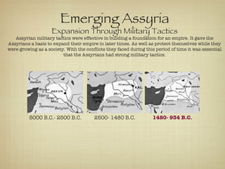 5000 B.C.- 2500 B.C. 2500- 1480 B.C. 1480- 934 B.C. Emerging Assyria Expansion Through Military Tactics Assyrian military tactics were effective in building a foundation for an empire. It gave the Assyrians a basis to expand their empire in later times. As well as protect themselves while they were growing as a society. With the conflicts they faced during this period of time it was essential that the Assyrians had strong military tactics. 