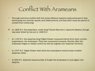 Conflict With Arameans Through previous conflict with the Aryan Mitanni Assyria made advances in war; developing iron swords, lances, and metal armors, but that didn’t stop the period of unrest from continuing. In 1225 B.C. the Assyrians, under king Tukulti-Ninurta I, captured Babylon though was later killed by his son in 1208 B.C. In 1100 B.C. the Assyrian king Tiglat-Pileser conquered Syria from their current suppressors, the Arameans. They also conquered Armenia. Shortly after the Arameans began to retake control as well as migrate into Assyrian territory. In 1077 B.C. Tiglat-Pileser died while the Aramaeans continuously invaded Assyrian cities. In 934 B.C. Assyrian king Asurdan II fought the Arameans to once again rule Assyria. 