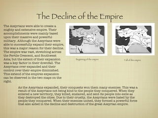 The Decline of the Empire  The Assyrians were able to create a mighty and extensive empire. Their accomplishments were mainly based upon their massive and powerful military. Although the Assyrians were able to successfully expand their empire, this was a major reason for their decline. The empire was vast, stretching across the Fertile Crescent, and Southwest Asia; but the extent of their expansion was a key factor in their downfall. The Assyrians over expanded and their control over their empire diminished. This extend of the empires expansion can be observed in the two maps on the right.  As the Assyrians expanded, their conquests won them many enemies. This was a result of the Assyrians not being kind to the people they conquered. When they entered a new territory, they killed, enslaved, and sent its people into exile as they destroyed the cities. Due to their cruelty, the Assyrians were hated by the people they conquered. When their enemies united, they formed a powerful force that also aided in the decline and destruction of the great Assyrian empire.  Beginning of the empire   Fall of the empire   