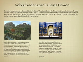 Nebuchadnezzar II Gains Power   Once the Assyrians were defeated in the Battle of Carchemish, the Chaldean king Nebuchadnezzar II took control. He made Babylon the new capital, giving it a renovation as he erected a new and extremely  thick wall around the city and rebuilt temples and ziggurat. He ruled from 604 -562 B.C., during which time he embarked on several ambitious building projects.  One of Nebuchadnezzar’s many great projects was the Hanging Gardens of Babylon. This consisted of a man-made mountain covered with shrubs, trees, and flowering plants. Legends state that the gardens were built on terraces for the king’s wife, Amytis because she missed her luscious homeland. The gardens were considered to be so magnificent that Greek scholars added them to the list of the Seven Wonders of the World, but historians disagree on whether they existed . Another great accomplishment of Nebuchadnezzar was the completion of the Ishtar Gate. The Ishtar Gates were created in 575 B.C. and were made for the goddess Ishtar. In total, there were eight gates that led into the inner city and created from blue colored bricks with bulls and dragons on them.   The Hanging Gardens of Babylon A recreation of the Ishtar Gate   