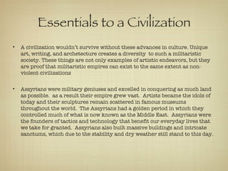 Essentials to a Civilization A civilization wouldn’t survive without these advances in culture. Unique art, writing, and archetecture creates a diversity  to such a militaristic society. These things are not only examples of artistic endeavors, but they are proof that militaristic empires can exist to the same extent as non-violent civilizations Assyrians were military geniuses and excelled in conquering as much land as possible.  as a result their empire grew vast.  Artists became the idols of today and their sculptures remain scattered in famous museums throughout the world.  The Assyrians had a golden period in which they controlled much of what is now known as the Middle East.  Assyrians were the founders of tactics and technology that benefit our everyday lives that we take for granted.  Assyrians also built massive buildings and intricate sanctums, which due to the stability and dry weather still stand to this day. 