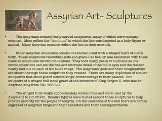   Assyrian Art- Sculptures The Assyrians created finely carved sculptures, many of which were military oriented.  Most reflect the “lion hunt” in which the lion was depicted as a holy figure or animal.  Many Assyrian mosaics reflect the lion in their artwork. Other Assyrian sculptures consist of a human head with a winged bull’s or lion’s body.  These sculptures resembled gods and grace-like beauty was associated with these massive sculptures carved out of stone.  They took many years to build and as one zooms closer one can see the fine and intricate detail of the bull’s eyes and the feather neatly laid out on each of the bull’s wings.  The Assyrians’ gods and their imaginations are shown through these sculptures they created.  There are many duplicates of similar sculptures that stood guard outside kings’ entranceways to their palaces.  One sculpture of a winged bull stood guard at the entrance of King Sargon II, who was an Assyrian king from 721-705 B.C. The winged bulls weigh approximately sixteen tons and were used by the Assyrians to rid off evil.  Smaller figures were buried around these sculptures to help provide security for the people of Assyria.  On the underside of the bull there are names engraved of Assyrian kings and their ancestors and their accomplishments. 
