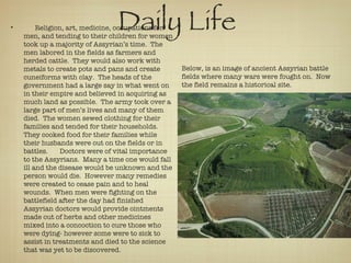 Daily Life Religion, art, medicine, occupations for men, and tending to their children for women took up a majority of Assyrian’s time.  The men labored in the fields as farmers and herded cattle.  They would also work with metals to create pots and pans and create cuneiforms with clay.  The heads of the government had a large say in what went on in their empire and believed in acquiring as much land as possible.  The army took over a large part of men’s lives and many of them died.  The women sewed clothing for their families and tended for their households.  They cooked food for their families while their husbands were out on the fields or in battles.  Doctors were of vital importance to the Assyrians.  Many a time one would fall ill and the disease would be unknown and the person would die.  However many remedies were created to cease pain and to heal wounds.  When men were fighting on the battlefield after the day had finished Assyrian doctors would provide ointments made out of herbs and other medicines mixed into a concoction to cure those who were dying- however some were to sick to assist in treatments and died to the science that was yet to be discovered. Below, is an image of ancient Assyrian battle fields where many wars were fought on.  Now the field remains a historical site.  