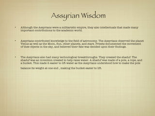 Assyrian Wisdom Although the Assyrians were a militaristic empire, they also intellectuals that made many important contributions to the academic world.  Assyrians contributed knowledge to the field of astronomy. The Assyrians observed the planet Venus as well as the Moon, Sun, other planets, and stars. Priests documented the movement of thee objects in the sky, and believed their fate was decided upon their findings.  The Assyrians also had many technological breakthroughs. They created the shaduf. The shaduf was an invention created to help raise water. A shaduf was made of a pole, a rope, and a bucket. This made it easier to lift water as the Assyrians understood how to make the pole balance its weight at one end , making the bucket easier to lift.   