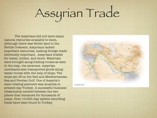 The Assyrians did not have many natural resources available to them. Although there was fertile land in the Fertile Crescent, Assyrians lacked important resources, making foreign trade extremely important.  Assyrians traded for metal, timber, and stone. Materials were brought along trading routes as seen in the map, via caravans. Assyrian merchants also transported goods along water routes with the help of ships. The ships set off on the Red and Mediterranean Sea and Persian Gulf. One of Assyria’s main trading partners was Anatolia in present day Turkey. A successful business relationship existed between the two places that remained for thousands of years. Over 10,000 clay tablets recording trade have been found In Turkey.  Assyrian Trade  