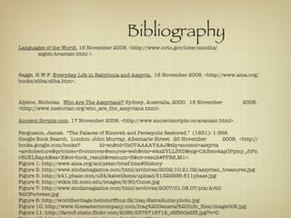 Bibliography Languages of the World.  16 November 2008. <http://www.nvtc.gov/lotw/months/ aigist/Aramaic.html >. Saggs, H.W.F.  Everyday Life in Babylonia and Assyria.   18 November 2008. <http://www.aina.org/books/eliba/eliba.htm>. Aljeloo, Nicholas.  Who Are The Assyrians?  Sydney, Australia, 2000.  15 November  2008.  <http://www.nestorian.org/who_are_the_assyrians.html>. Ancient Scripts.com . 17 November 2008. <http://www.ancientscripts.co/aramaic.html>. Fergusson, James.  “The Palaces of Nineveh and Persepolis Restored.”  (1851): 1-368.  Google Book Search.  London: John Murray, Albemarle Street.  20 November  2008.  <http://books.google.com/books? hl=en&id=Us0TAAAAYAAJ&dq=ancient+assyria  +architecture&printsec=frontcover&source=web&ots=wks2VLL35D&sig=CA3mo4ap0Ppmy_JiPnr30XLRayA&sa=X&oi=book_result&resnum=5&ct=result#PPR5,M1>. Figure 1: http://www.aina.org/aol/peter/brief.htm#History Figure 2: http://www.zindamagazine.com/html/archives/2002/10.21.02/assyrian_treasures.jpg Figure 3: http://k41.pbase.com/u34/katwilkens/upload/31322936.611pbase.jpg Figure 6: http://wikis.lib.ncsu.edu/images/9/90/Cunei.jpg Figure 7: http://www.zindamagazine.com/html/archives/2007/01.08.07/pix/Arbil%20Fortress.jpg Figure 8: http://worldheritage.heindorffhus.dk/iraq-HatraRuins-photo.jpg Figure 10: http://www.theeasterncompany.com/Iraq%20General%20Info_files/image008.jpg Figure 11: http://farm3.static.flickr.com/2086/2379718712_c6fbb0e2f3.jpg?v=0 Figure 12: http://www.aina.org/aol/peter/brief.htm#History 