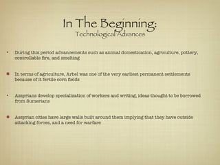In The Beginning: Technological Advances During this period advancements such as animal domestication, agriculture, pottery, controllable fire, and smelting In terms of agriculture, Arbel was one of the very earliest permanent settlements because of it fertile corn fields Assyrians develop specialization of workers and writing, ideas thought to be borrowed from Sumerians Assyrian cities have large walls built around them implying that they have outside attacking forces, and a need for warfare 