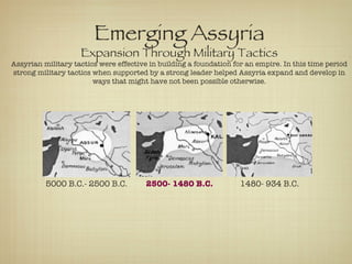 5000 B.C.- 2500 B.C. 2500- 1480 B.C. 1480- 934 B.C. Emerging Assyria Expansion Through Military Tactics Assyrian military tactics were effective in building a foundation for an empire. In this time period strong military tactics when supported by a strong leader helped Assyria expand and develop in ways that might have not been possible otherwise. 