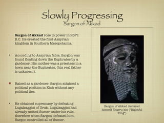 Slowly Progressing Sargon of Akkad Sargon of Akkad  rose to power in 2371 B.C. He created the first Assyrian kingdom in Southern Mesopotamia. According to Assyrian fable, Sargon was found floating down the Euphrates by a gardener. His mother was a priestess in a town near the Euphrates, (his real father is unknown).  Raised as a gardener, Sargon attained a political position in Kish without any political ties. He obtained supremacy by defeating Lugalzaggisi of Uruk. Lugalzaggisi had already united Sumer under his rule, therefore when Sargon defeated him, Sargon controlled all of Sumer. Sargon of Akkad declared himself Sharru-kin ("Rightful King") 