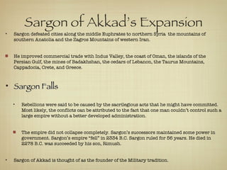 Sargon of Akkad’s Expansion Sargon defeated cities along the middle Euphrates to northern Syria  the mountains of southern Anatolia and the Zagros Mountains of western Iran.  He improved commercial trade with Indus Valley, the coast of Oman, the islands of the Persian Gulf, the mines of Badakhshan, the cedars of Lebanon, the Taurus Mountains, Cappadocia, Crete, and Greece. Sargon Falls Rebellions were said to be caused by the sacrilegious acts that he might have committed. Most likely, the conflicts can be attributed to the fact that one man couldn’t control such a large empire without a better developed administration.  The empire did not collapse completely. Sargon’s successors maintained some power in government. Sargon’s empire “fell” in 2334 B.C. Sargon ruled for 56 years. He died in 2278 B.C. was succeeded by his son, Rimush. Sargon of Akkad is thought of as the founder of the Military tradition. 