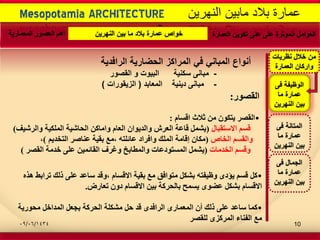 -
Mesopotamia ARCHITECTURE ‫النهرٌن‬ ‫مابٌن‬ ‫بالد‬ ‫عمارة‬
‫الرافدٌة‬ ‫الحضارٌة‬ ‫المراكز‬ ً‫ف‬ ً‫المبان‬ ‫أنواع‬
-‫سكنٌة‬ ‫مبانى‬‫القصور‬ ‫و‬ ‫البٌوت‬
-‫دٌنٌة‬ ‫مبانى‬‫المعابد‬(‫الزٌقورات‬)
‫العمارة‬ ‫تكوٌن‬ ‫على‬ ‫على‬ ‫المؤثرة‬ ‫العوامل‬‫النهرٌن‬ ‫بٌن‬ ‫ما‬ ‫بالد‬ ‫عمارة‬ ‫خواص‬‫المعمارٌة‬ ‫العصور‬ ‫اهم‬
‫فى‬ ‫المتانة‬
‫ما‬ ‫عمارة‬
‫النهرٌن‬ ‫بٌن‬
‫فى‬ ‫الوظٌفة‬
‫ما‬ ‫عمارة‬
‫النهرٌن‬ ‫بٌن‬
‫فى‬ ‫الجمال‬
‫ما‬ ‫عمارة‬
‫النهرٌن‬ ‫بٌن‬
‫نظرٌات‬ ‫خالل‬ ‫من‬
‫العمارة‬ ‫واركان‬
‫اٌمصٛس‬:
•َ‫السا‬ ‫شالز‬ ِٓ ْٛ‫٠رى‬ ‫اٌمصش‬:
‫االسرمثاي‬ ُ‫لس‬(‫ٚاٌشش١ف‬ ‫اٌٍّى١ح‬ ‫اٌؽاش١ح‬ ٓ‫ٚاِاو‬ َ‫اٌؼا‬ ْ‫ٚاٌذ٠ٛا‬ ‫اٌؼشش‬ ‫لاػح‬ ًّ‫٠ش‬)
‫اٌخاص‬ ُ‫ٚاٌمس‬(ُ٠‫اٌرخذ‬ ‫ػٕاصش‬ ‫تم١ح‬ ‫،ِغ‬ ٗ‫ػائٍر‬ ‫ٚافشاد‬ ‫اٌٍّه‬ ‫إلاِح‬ ْ‫ِىا‬)،
‫اٌخذِاخ‬ ُ‫ٚلس‬(‫اٌمصش‬ ‫خذِح‬ ٍٝ‫ػ‬ ٓ١ّ‫اٌمائ‬ ‫ٚغشف‬ ‫ٚاٌّطاتخ‬ ‫اٌّسرٛدػاخ‬ ًّ‫٠ش‬)
•ٖ‫٘ز‬ ‫ذشاتظ‬ ‫رٌه‬ ٍٝ‫ػ‬ ‫ساػذ‬ ‫،ٚلذ‬ َ‫االلسا‬ ‫تم١ح‬ ‫ِغ‬ ‫ِرٛافك‬ ً‫تشى‬ ٗ‫ٚظ١فر‬ ٜ‫٠ؤد‬ ُ‫لس‬ ً‫و‬
‫ذؼاسض‬ ْٚ‫د‬ َ‫االلسا‬ ٓ١‫ت‬ ‫تاٌؽشوح‬ ‫٠سّػ‬ ٜٛ‫ػض‬ ً‫تشى‬ َ‫االلسا‬.
•‫ِؽٛس٠ح‬ ً‫اٌّذاخ‬ ً‫تعؼ‬ ‫اٌؽشوح‬ ‫ِشىٍح‬ ً‫ؼ‬ ‫لذ‬ ٜ‫اٌشافذ‬ ٜ‫اٌّؼّاس‬ ْ‫أ‬ ‫رٌه‬ ٍٝ‫ػ‬ ‫ساػذ‬ ‫وّا‬
‫ٌٍمصش‬ ٜ‫اٌّشوض‬ ‫اٌفٕاء‬ ‫ِغ‬
09/06/1434 10
 
