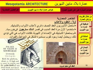 -
Mesopotamia ARCHITECTURE ‫النهرٌن‬ ‫مابٌن‬ ‫بالد‬ ‫عمارة‬
‫اٌؼٕاصش‬‫اٌّؼّاس٠ح‬
ً‫ال‬ٚ‫أ‬:‫اٌؼمٛد‬‫ٚاألػراب‬
•‫اعرؼًم‬‫ٔانشثاتٛك‬ ‫األتٕاب‬ ‫ألػراب‬ ٘‫دائش‬ ‫انُصف‬ ‫انؼقذ‬ ٌٕٚ‫اٜشٕس‬.
•‫قصش‬ ٙ‫ف‬ ‫انًذتة‬ ‫انؼقذ‬ ‫يشج‬ ‫ألٔل‬ ‫اعرخذيٕا‬‫الملك‬‫سارجون‬‫فى‬‫خٕسعثاد‬.
•٘‫ذإد‬ ٙ‫انر‬ ْٙ ‫األتٕاب‬ ‫فكاَد‬ ،‫انرٕٓٚح‬ ٔ‫ا‬ ‫اإلضاءج‬ ٙ‫ف‬ ‫انشثاتٛك‬ ‫ٚغرؼًهٕا‬ ‫نى‬
‫ٔانقثٕاخ‬ ‫انذٕائظ‬ ٙ‫ف‬ ‫انشكم‬ ‫يغرذٚشج‬ ‫ثقٕب‬ ‫ٔجٕد‬ ‫أٚضا‬ ‫ٔٚذرًم‬ ،‫رنك‬.
‫معبد‬ ‫فى‬ ‫العقد‬‫نمرود‬
‫العمارة‬ ‫تكوٌن‬ ‫على‬ ‫على‬ ‫المؤثرة‬ ‫العوامل‬‫النهرٌن‬ ‫بٌن‬ ‫ما‬ ‫بالد‬ ‫عمارة‬ ‫خواص‬‫المعمارٌة‬ ‫العصور‬ ‫اهم‬
‫فى‬ ‫المتانة‬
‫ما‬ ‫عمارة‬
‫النهرٌن‬ ‫بٌن‬
‫فى‬ ‫الوظٌفة‬
‫ما‬ ‫عمارة‬
‫النهرٌن‬ ‫بٌن‬
‫فى‬ ‫الجمال‬
‫ما‬ ‫عمارة‬
‫النهرٌن‬ ‫بٌن‬
‫نظرٌات‬ ‫خالل‬ ‫من‬
‫العمارة‬ ‫واركان‬
09/06/1434 16
 