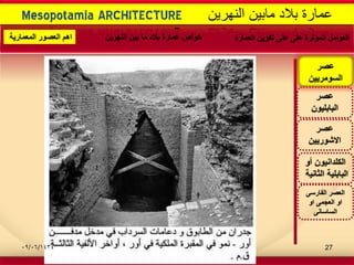 -
Mesopotamia ARCHITECTURE ‫النهرٌن‬ ‫مابٌن‬ ‫بالد‬ ‫عمارة‬
‫عصر‬
‫االشورٌٌن‬
‫عصر‬
‫البابلٌون‬
‫أو‬ ‫الكلدانٌون‬
‫الثانٌة‬ ‫البابلٌة‬
‫عصر‬
‫السومرٌٌن‬
‫الفارسى‬ ‫العصر‬
‫او‬ ‫العجمى‬ ‫او‬
‫الساسانى‬
‫العمارة‬ ‫تكوٌن‬ ‫على‬ ‫على‬ ‫المؤثرة‬ ‫العوامل‬‫النهرٌن‬ ‫بٌن‬ ‫ما‬ ‫بالد‬ ‫عمارة‬ ‫خواص‬‫المعمارٌة‬ ‫العصور‬ ‫اهم‬
09/06/1434 27
 