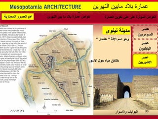 -
‫نٌنوى‬ ‫مدٌنة‬
Mesopotamia ARCHITECTURE ‫النهرٌن‬ ‫مابٌن‬ ‫بالد‬ ‫عمارة‬
‫عصر‬
‫االشورٌٌن‬
‫عصر‬
‫البابلٌون‬
‫أو‬ ‫الكلدانٌون‬
‫الثانٌة‬ ‫البابلٌة‬
‫عصر‬
‫السومرٌٌن‬
‫الفارسى‬ ‫العصر‬
‫او‬ ‫العجمى‬ ‫او‬
‫الساسانى‬
‫و‬‫اسم‬ ‫هو‬‫اإللة‬"‫عشتار‬"
‫العمارة‬ ‫تكوٌن‬ ‫على‬ ‫على‬ ‫المؤثرة‬ ‫العوامل‬‫النهرٌن‬ ‫بٌن‬ ‫ما‬ ‫بالد‬ ‫عمارة‬ ‫خواص‬‫المعمارٌة‬ ‫العصور‬ ‫اهم‬
‫واالسوار‬ ‫البوابات‬
‫االسور‬ ‫حول‬ ‫مٌاه‬ ‫خنادق‬
09/06/1434 33
 