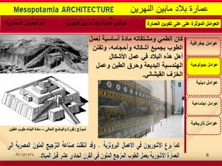 -
‫اجتماعٌة‬ ‫عوامل‬
‫تارٌخٌة‬ ‫عوامل‬
‫عوامل‬‫جٌولوجٌة‬
‫جغرافٌة‬ ‫عوامل‬
‫دٌنٌة‬ ‫عوامل‬
‫كان‬‫لعمل‬ ‫أساسٌة‬ ‫مادة‬ ‫ومشتقاته‬ ً‫الطم‬
‫وتفنن‬ ،‫وأحجامه‬ ‫أشكاله‬ ‫بجمٌع‬ ‫الطوب‬
‫األشكال‬ ‫عمل‬ ً‫ف‬ ‫البالد‬ ‫هذه‬ ‫أهل‬
‫وعمل‬ ‫الطٌن‬ ‫وحرق‬ ‫البدٌعة‬ ‫الهندسٌة‬
ً‫القٌشان‬ ‫الخزف‬.
‫الحالى‬ ‫والوضع‬ ‫زقورة‬ ‫نموذج‬–‫الطٌن‬ ‫طوب‬ ‫البناء‬ ‫مادة‬
Mesopotamia ARCHITECTURE ‫النهرٌن‬ ‫مابٌن‬ ‫بالد‬ ‫عمارة‬
‫العمارة‬ ‫تكوٌن‬ ‫على‬ ‫على‬ ‫المؤثرة‬ ‫العوامل‬‫النهرٌن‬ ‫بٌن‬ ‫ما‬ ‫بالد‬ ‫عمارة‬ ‫خواص‬‫المعمارٌة‬ ‫العصور‬ ‫اهم‬
09/06/1434 6
 