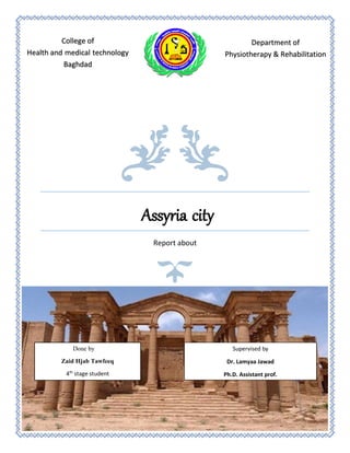 Assyria city
Report about
College of
Health and medical technology
Baghdad
Department of
Physiotherapy & Rehabilitation
Done by
Zaid Hjab Tawfeeq
4th
stage student
Supervised by
Dr. Lamyaa Jawad
Ph.D. Assistant prof.
 