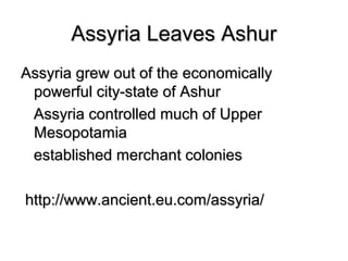Assyria Leaves AshurAssyria Leaves Ashur
Assyria grew out of the economicallyAssyria grew out of the economically
powerful city-state of Ashurpowerful city-state of Ashur
Assyria controlled much of UpperAssyria controlled much of Upper
MesopotamiaMesopotamia
established merchant coloniesestablished merchant colonies
http://www.ancient.eu.com/assyria/http://www.ancient.eu.com/assyria/
 