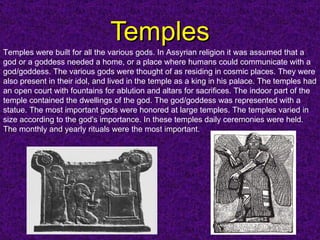 Temples Temples were built for all the various gods. In Assyrian religion it was assumed that a god or a goddess needed a home, or a place where humans could communicate with a god/goddess. The various gods were thought of as residing in cosmic places. They were also present in their idol, and lived in the temple as a king in his palace. The temples had an open court with fountains for ablution and altars for sacrifices. The indoor part of the temple contained the dwellings of the god. The god/goddess was represented with a statue. The most important gods were honored at large temples. The temples varied in size according to the god's importance.   In these temples daily ceremonies were held. The monthly and yearly rituals were the most important.   