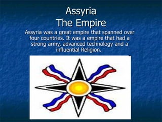Assyria The Empire Assyria was a great empire that spanned over four countries. It was a empire that had a strong army, advanced technology and a influential Religion.  