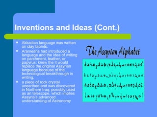 Inventions and Ideas (Cont.) Akkadian language was written on clay tablets. Arameans had introduced a language and the idea of writing on parchment, leather, or papyrus; knew the it would replace the original Assyrian language because of the technological breakthrough in writing.  a piece of rock crystal unearthed and was discovered in Northern Iraq; possibly used as an telescope, which implies Assyria’s advanced understanding of Astronomy  