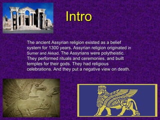 Intro The ancient Assyrian religion existed as a belief system for 1300 years. Assyrian religion originated  in  Sumer and Akkad .   The Assyrians were polytheistic. They performed rituals and ceremonies, and built temples for their gods. They had religious celebrations. And they put a negative view on death.  