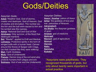 Gods/Deities   *Assyrians were polytheistic. They recognized thousands of gods, but only about twenty were important in actual practice.  Assyrian Gods: Adad :  Weather God, God of storms, creator and destroyer, God of Heaven, God of oracles and divination. The number six, the lion and the bull were sacred to him and his symbol was the cypress.  Ashur : National God and God of War  Atrahasis : Only survivor, of the flood that destroyed mankind.  Bel : "Master", applied to Enlil and Marduk.  Lamassu : Protective spirits in the form of winged bulls with a human head. Carved around the throne of Sargon with 5 legs, (so that it looked like they were walking). Mah :  Earth Goddess.  Mutu : God of Underworld. Pazuzu : Demon king of the evil wind who protects humans from plague and evil.  Sulmanu : God of war and the Underworld. Assyrian Deities:   Assur / Anshar : patron of Assur  Ishta r : the goddess of love and war, patroness of Nineveh Adramelech As Shalla : the Assyrian goddess of grain  Anasas : god of medicine  Nishraeli Nisroch : god of agriculture  Nimrud Oannes  Nabu  Samnuha  Kubaba   