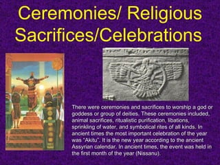 Ceremonies/ Religious Sacrifices/Celebrations   There were ceremonies and sacrifices to worship a god or goddess or group of deities. These ceremonies included, animal sacrifices, ritualistic purification, libations, sprinkling of water, and symbolical rites of all kinds.  In ancient times the most important celebration of the year was “Akitu”. It is the new year according to the ancient Assyrian calendar. In ancient times, the event was held in the first month of the year (Nissanu).  