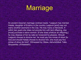 Marriage  An ancient Assyrian marriage contract reads: “Laqipum has married Hatala, daughter of Enishru in the country Laqipum [and] may not marry another [woman] in the City. He may marry a hierodule. If within two years she does not provide him with [an] offspring, she [must] purchase a slave woman. [If she does produce an offspring,] he may dispose of her by sale [or however] he pleases. Should Laqipum choose to divorce her, he must pay five minas of silver [to her] and should Hatala choose to divorce him, she must pay five minas of silver [to him]”. Witnessed by: Masa, Ashurishtikal, Talia, Shupianika. (Finkelstein)  