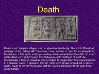 Death   Death in and Assyrian religion was not viewed optimistically. The spirit of the dead would go to the underworld. There wasn’t any paradise or hope for any rewards for the righteous. The spirits would go to a large dark cavern below the earth,  in which all the dead were gathered and they led a miserable existence of inactivity. Occasionally a favored individual was permitted to escape from this fate and placed in a pleasant island. It appeared that the rulers were always singled out for divine grace, owing to the prevailing view that the rulers stood nearer to the gods than other mortals. 