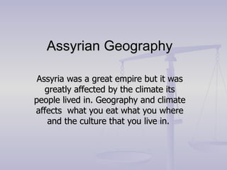 Assyrian Geography  Assyria was a great empire but it was greatly affected by the climate its people lived in. Geography and climate affects  what you eat what you where and the culture that you live in.  