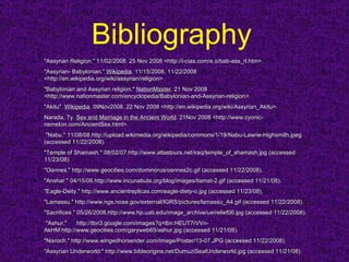 Bibliography   "Assyrian Religion." 11/02/2008. 25 Nov 2008 <http://i-cias.com/e.o/bab-ass_rl.htm>.  "Assyrian- Babylonian."  Wikipedia . 11/15/2008. 11/22/2008 <http://en.wikipedia.org/wiki/assyrian/religion> "Babylonian and Assyrian religion."  NationMaster . 21 Nov 2008 <http://www.nationmaster.com/encyclopedia/Babylonian-and-Assyrian-religion>.  "Akitu".  Wikipedia . 09Nov2008. 22 Nov 2008 <http://en.wikipedia.org/wiki/Assyrian_Akitu>.  Narada, Ty.  Sex and Marriage in the Ancient World . 21Nov 2008 <http://www.cyonic-nemeton.com/AncientSex.html>. "Nabu." 11/08/08.http://upload.wikimedia.org/wikipedia/commons/1/19/Nabu-Lawrie-Highsmith.jpeg (accessed 11/22/2008).  "Temple of Shamash." 08/02/07.http://www.atlastours.net/iraq/temple_of_shamash.jpg (accessed 11/23/08).  "Oannes." http://www.geocities.com/dominorus/oannes2c.gif (accessed 11/22/2008).  "Anshar." 04/15/08.http://www.incunabula.org/blog/images/tiamat-2.gif (accessed 11/21/08).  "Eagle-Deity." http://www.ancientreplicas.com/eagle-diety-o.jpg (accessed 11/23/08).  "Lamassu." http://www.ngs.noaa.gov/external/IGRS/pictures/lamassu_A4.gif (accessed 11/22/2008).  "Sacrifices." 05/26/2008.http://www.hp.uab.edu/image_archive/ue/relief06.jpg (accessed 11/22/2008). "Ashur."  http://tbn3.google.com/images?q=tbn:HEUT7rVVn-AkHM:http://www.geocities.com/garyweb65/ashur.jpg (accessed 11/21/08).  "Nisroch." http://www.wingedhorserider.com/Image/Poster/13-07.JPG (accessed 11/22/2008).  "Assyrian Underworld." http://www.bibleorigins.net/DumuziSealUnderworld.jpg (accessed 11/21/08).  