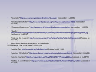 “ Geography”  http:// www.aina.org/aol/peter/brief.htm#Geography  (Accessed on 11/10/08) “ Climate and Production”  http:// www.searchgodsword.org/enc/isb/view.cgi?number =T898   (Accessed on 11/17/08) “ Climate and Environment”  http://www.sron.nl/~jheise/akkadian/mesopotamia.html  (Accessed on 11/16/08) “ Gazelle”  http://animals.nationalgeographic.com/staticfiles/NGS/Shared/StaticFiles/animals/images/primary/gazelle.jpg  (Accessed on 11/15/08) “ Food and diet in Assyria”  http://www.nineveh.com/Food%20and%20Diet%20in%20Assyria.html  (Accessed on 11/17/08)  World History, Patterns of interaction, McDougal Little 2003 McDougal Little Inc (Accessed on 11/03/08) “ Assyrian flag”  http://www.aina.org/aol/album.htm  (Accessed on 11/15/08) “ Assyrians With planting”  http:// www.discovery.mala.bc.ca/web/rudischedm/scribes.gif  (Accessed on 11/15/08) “ Assyrian mountains”  http://www.gutenberg.org/files/17327/17327-h/images/221.jpg  (Accessed on 11/15/08) “ Clothing in Ancient Assyria”  http://www.nineveh.com/Clothing%20in%20Ancient%20Assyria.html  (Accessed on 11/16/08) 