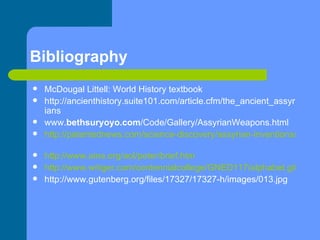 Bibliography McDougal Littell: World History textbook http://ancienthistory.suite101.com/article.cfm/the_ancient_assyrians  www. bethsuryoyo.com /Code/Gallery/AssyrianWeapons.html  http://patentednews.com/science-discovery/assyrian-inventions/31/   http:// www.aina.org/aol/peter/brief.htm   http://www.witiger.com/centennialcollege/GNED117/alphabet.gif http://www.gutenberg.org/files/17327/17327-h/images/013.jpg 