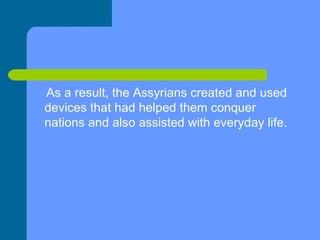 As a result, the Assyrians created and used  devices that had helped them conquer nations and also assisted with everyday life.  